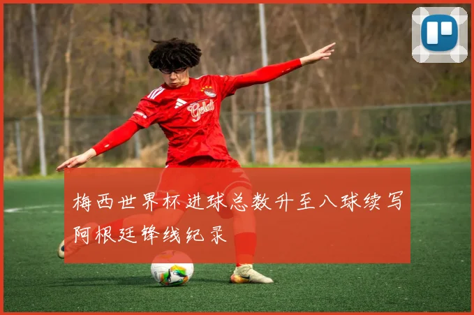 梅西世界杯进球总数升至八球续写阿根廷锋线纪录