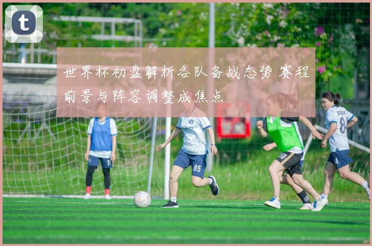 世界杯初盘解析各队备战态势 赛程前景与阵容调整成焦点
