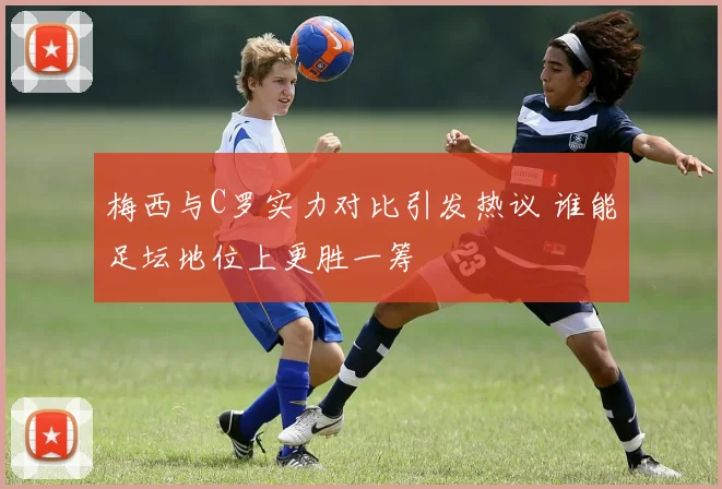梅西与C罗实力对比引发热议 谁能足坛地位上更胜一筹