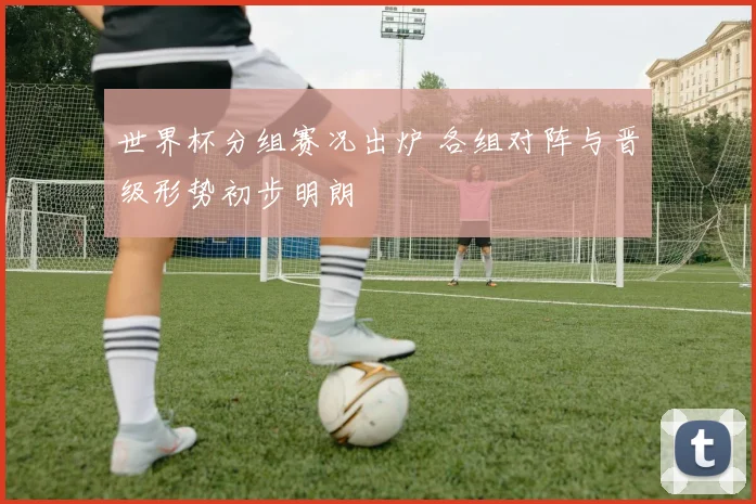 世界杯分组赛况出炉 各组对阵与晋级形势初步明朗