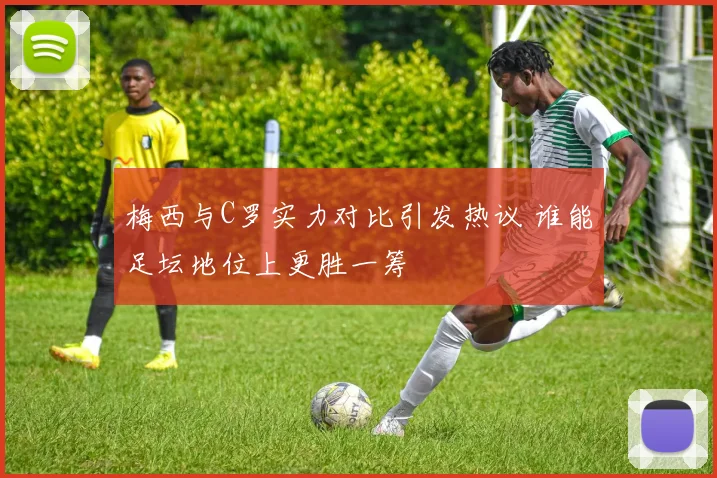 梅西与C罗实力对比引发热议 谁能足坛地位上更胜一筹