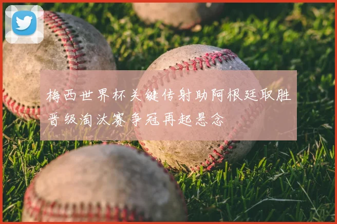 梅西世界杯关键传射助阿根廷取胜晋级淘汰赛争冠再起悬念