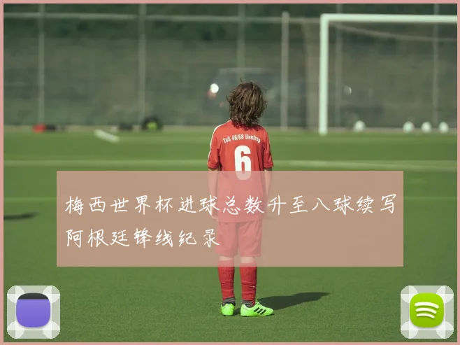 梅西世界杯进球总数升至八球续写阿根廷锋线纪录