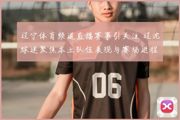 辽宁体育频道直播赛事引关注 辽沈球迷聚焦本土队伍表现与赛场进程