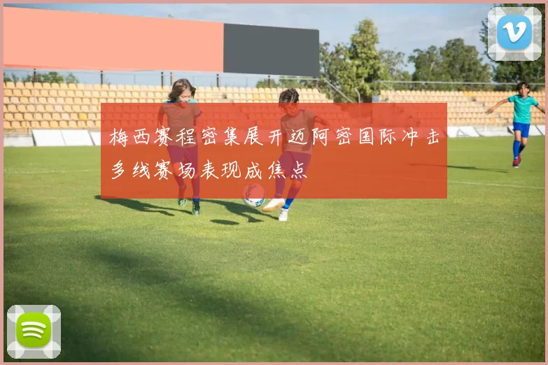 梅西赛程密集展开迈阿密国际冲击多线赛场表现成焦点