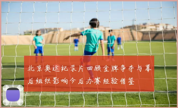 北京奥运纪录片回顾金牌争夺与幕后组织影响今后办赛经验借鉴