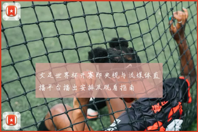 女足世界杯开赛即央视与流媒体直播平台播出安排及观看指南