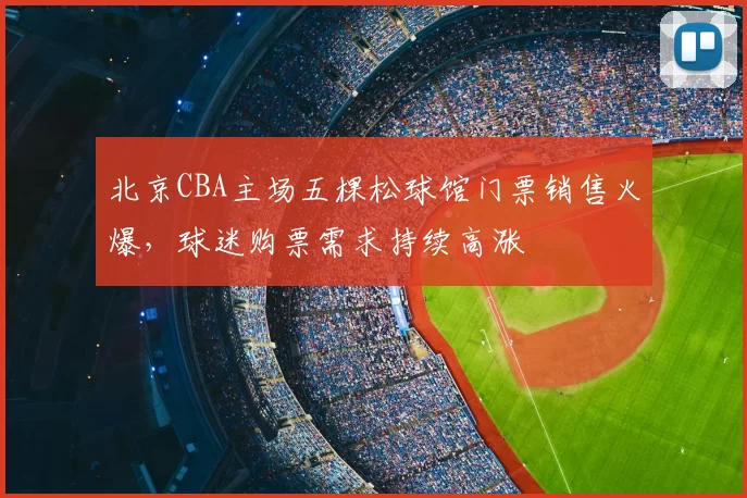 北京CBA主场五棵松球馆门票销售火爆，球迷购票需求持续高涨