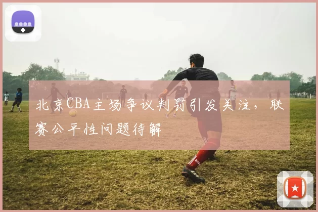 北京CBA主场争议判罚引发关注，联赛公平性问题待解