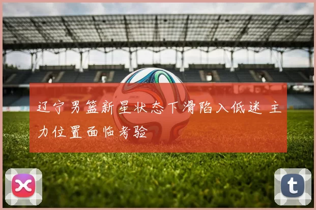 辽宁男篮新星状态下滑陷入低迷 主力位置面临考验