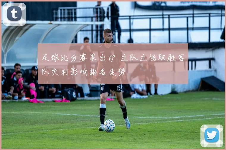 足球比分赛果出炉 主队主场取胜客队失利影响排名走势