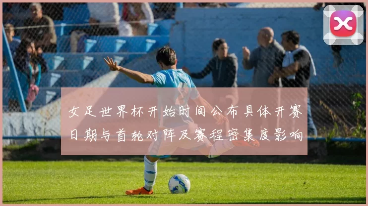女足世界杯开始时间公布具体开赛日期与首轮对阵及赛程密集度影响