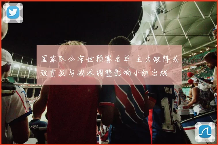 国家队公布世预赛名单 主力缺阵或致首发与战术调整影响小组出线