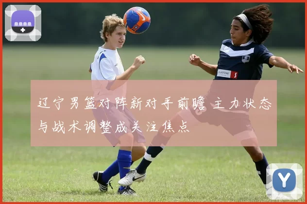 辽宁男篮对阵新对手前瞻 主力状态与战术调整成关注焦点