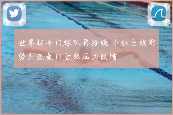 世界杯冷门球队再抢镜 小组出线形势生变豪门晋级压力陡增