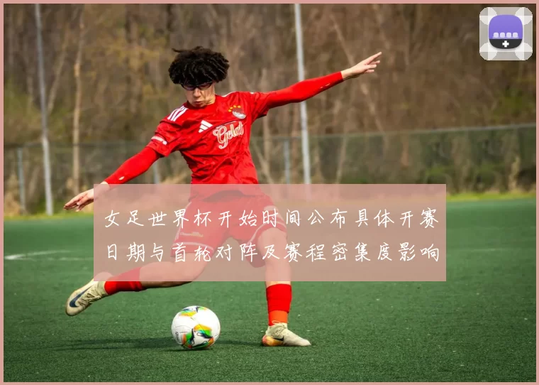 女足世界杯开始时间公布具体开赛日期与首轮对阵及赛程密集度影响