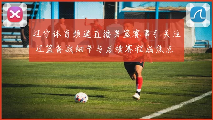 辽宁体育频道直播男篮赛事引关注 辽篮备战细节与后续赛程成焦点