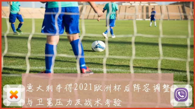 意大利夺得2021欧洲杯后阵容调整与卫冕压力及战术考验