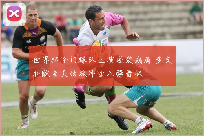 世界杯冷门球队上演逆袭战局 多支非欧南美劲旅冲击八强晋级