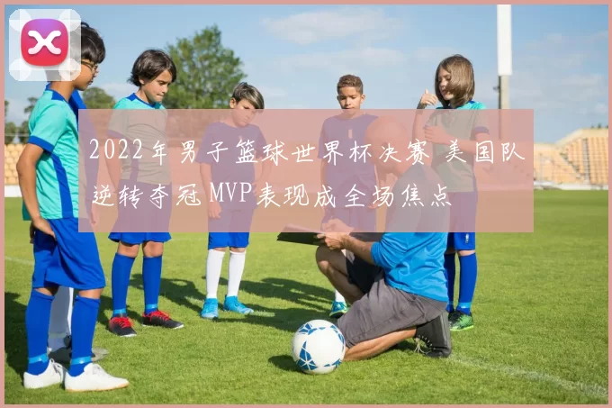 2022年男子篮球世界杯决赛 美国队逆转夺冠 MVP表现成全场焦点