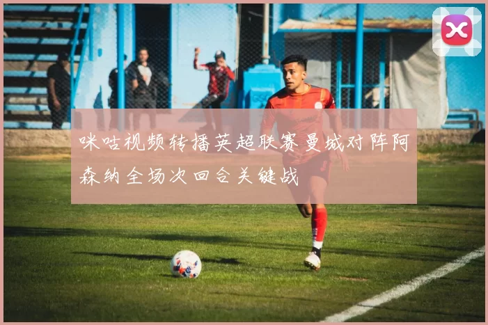 咪咕视频转播英超联赛曼城对阵阿森纳全场次回合关键战