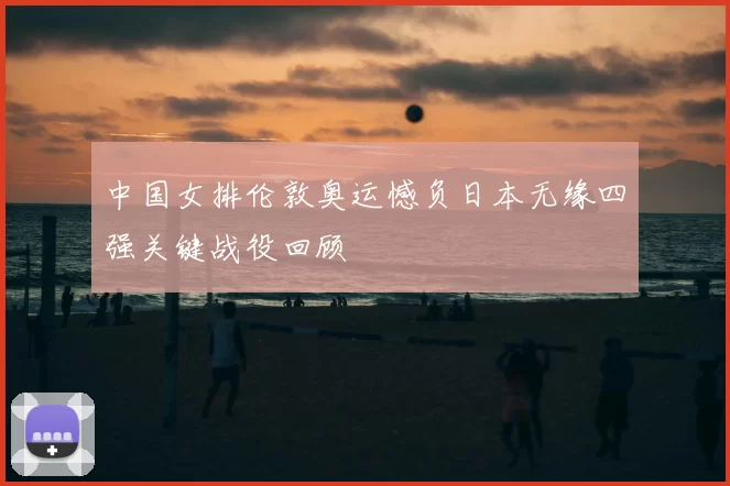 中国女排伦敦奥运憾负日本无缘四强关键战役回顾