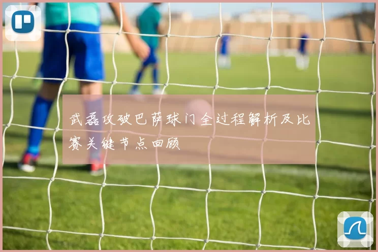 武磊攻破巴萨球门全过程解析及比赛关键节点回顾