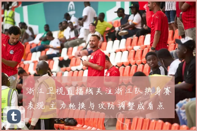 浙江卫视直播线关注浙江队热身赛表现 主力轮换与攻防调整成看点