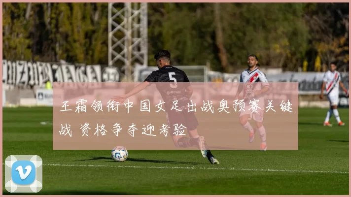 王霜领衔中国女足出战奥预赛关键战 资格争夺迎考验