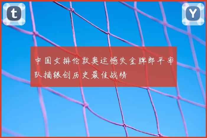中国女排伦敦奥运憾失金牌郎平率队摘银创历史最佳战绩