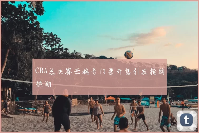 CBA总决赛西施号门票开售引发抢购热潮