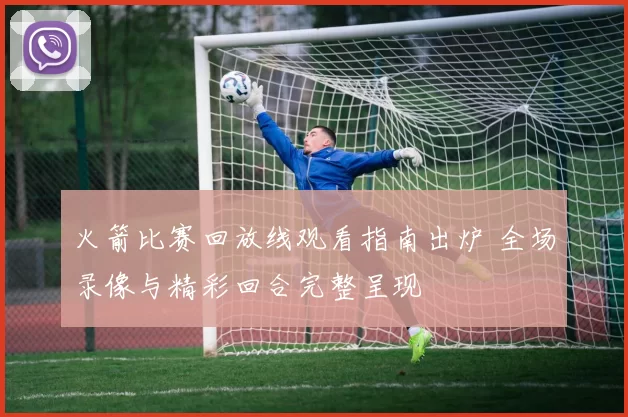 火箭比赛回放线观看指南出炉 全场录像与精彩回合完整呈现