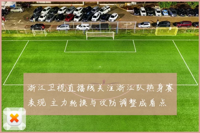 浙江卫视直播线关注浙江队热身赛表现 主力轮换与攻防调整成看点