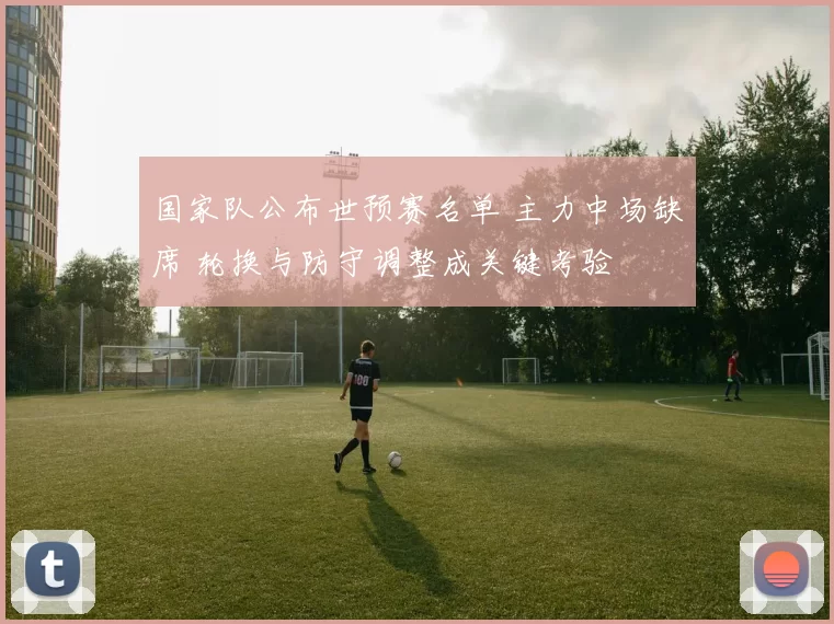 国家队公布世预赛名单 主力中场缺席 轮换与防守调整成关键考验