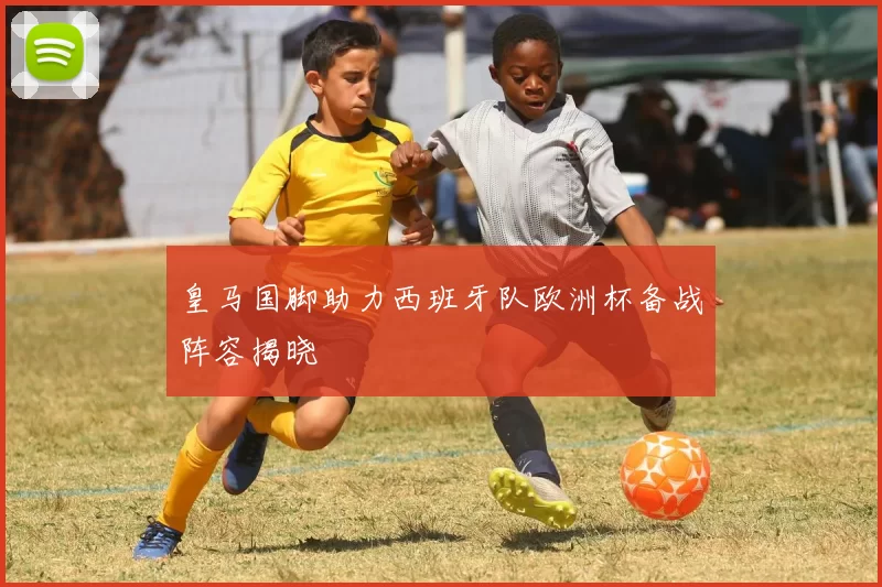 皇马国脚助力西班牙队欧洲杯备战阵容揭晓