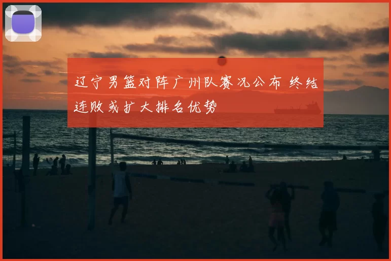 辽宁男篮对阵广州队赛况公布 终结连败或扩大排名优势