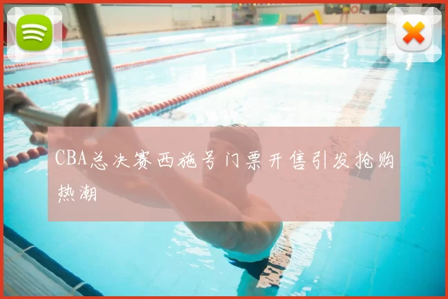 CBA总决赛西施号门票开售引发抢购热潮
