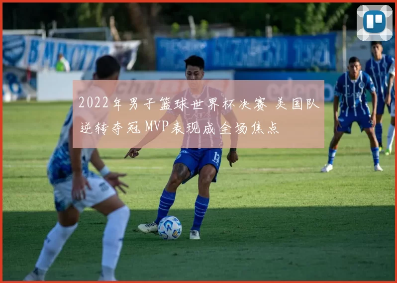 2022年男子篮球世界杯决赛 美国队逆转夺冠 MVP表现成全场焦点
