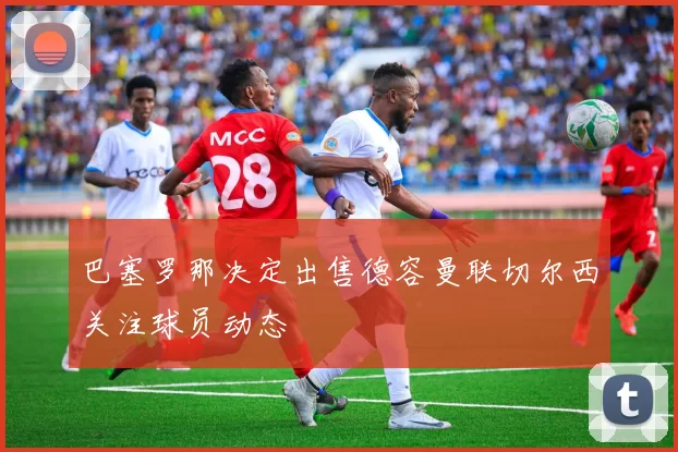 巴塞罗那决定出售德容曼联切尔西关注球员动态