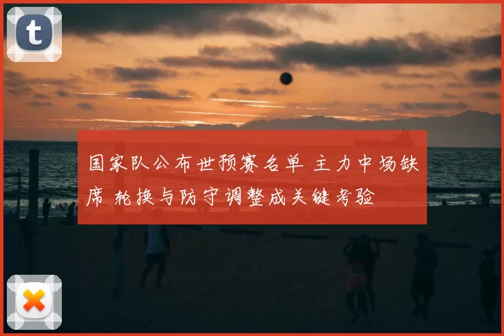 国家队公布世预赛名单 主力中场缺席 轮换与防守调整成关键考验