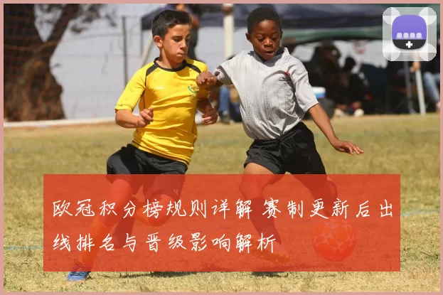 欧冠积分榜规则详解 赛制更新后出线排名与晋级影响解析
