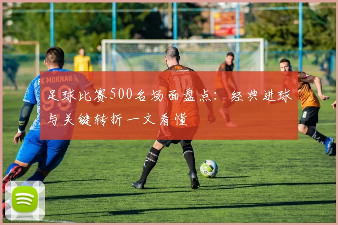 足球比赛500名场面盘点：经典进球与关键转折一文看懂