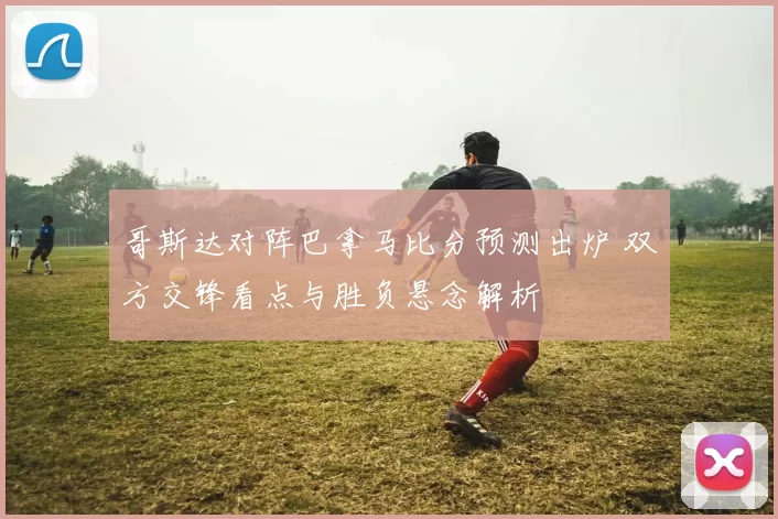 哥斯达对阵巴拿马比分预测出炉 双方交锋看点与胜负悬念解析