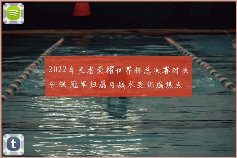 2022年王者荣耀世界杯总决赛对决升级 冠军归属与战术变化成焦点