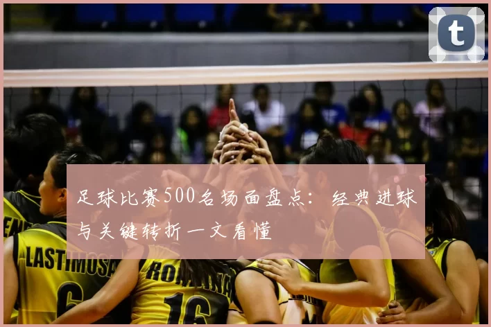足球比赛500名场面盘点：经典进球与关键转折一文看懂