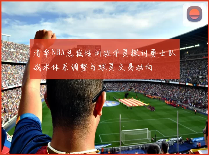 清华NBA总裁培训班学员探讨勇士队战术体系调整与球员交易动向