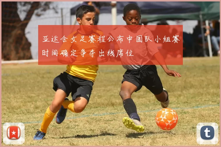 亚运会女足赛程公布中国队小组赛时间确定争夺出线席位