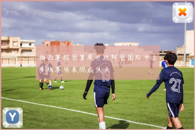 梅西赛程密集展开迈阿密国际冲击多线赛场表现成焦点