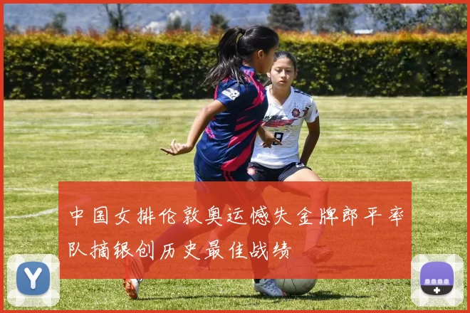 中国女排伦敦奥运憾失金牌郎平率队摘银创历史最佳战绩