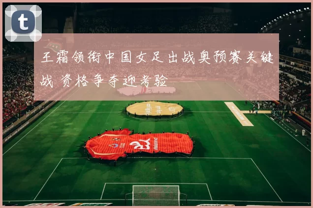 王霜领衔中国女足出战奥预赛关键战 资格争夺迎考验